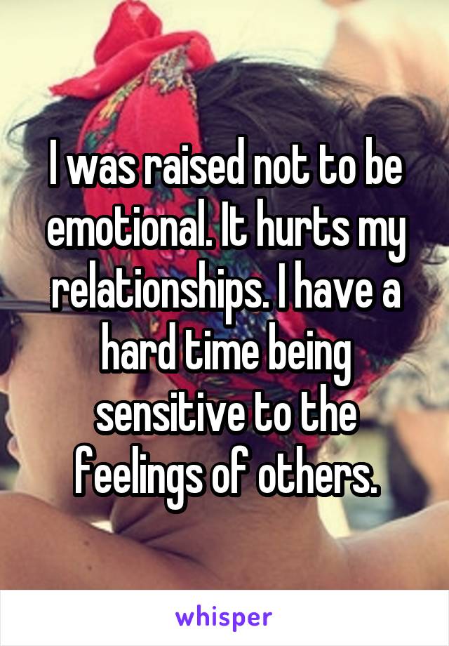 I was raised not to be emotional. It hurts my relationships. I have a hard time being sensitive to the feelings of others.