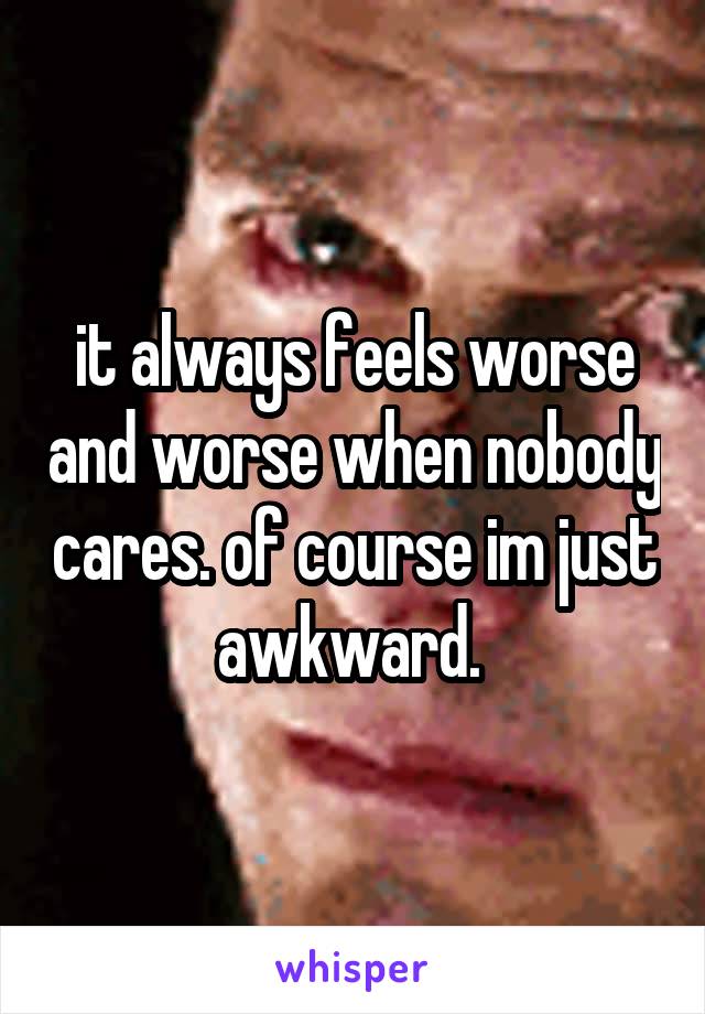 it always feels worse and worse when nobody cares. of course im just awkward. 