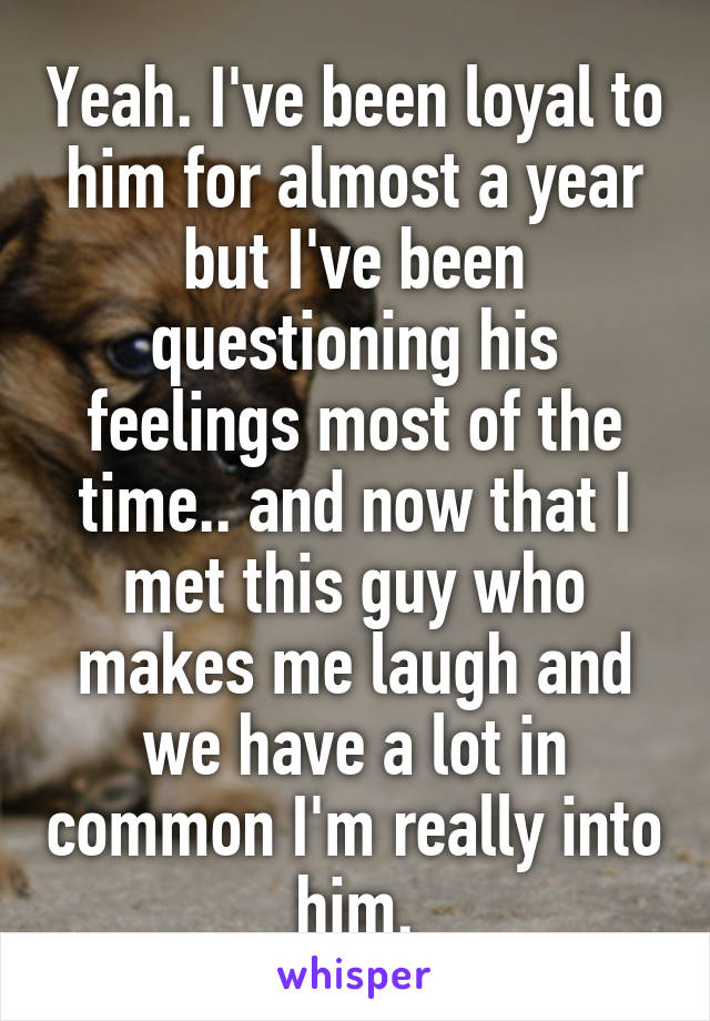 Yeah. I've been loyal to him for almost a year but I've been questioning his feelings most of the time.. and now that I met this guy who makes me laugh and we have a lot in common I'm really into him.