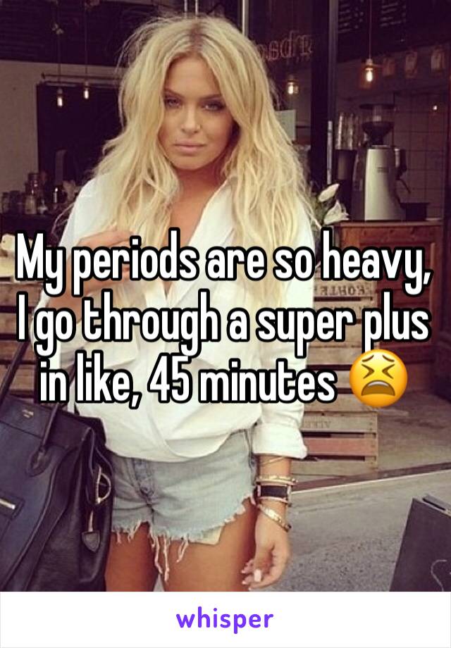 My periods are so heavy, I go through a super plus in like, 45 minutes 😫