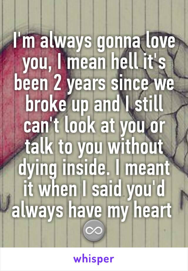 I'm always gonna love you, I mean hell it's been 2 years since we broke up and I still can't look at you or talk to you without dying inside. I meant it when I said you'd always have my heart 
♾