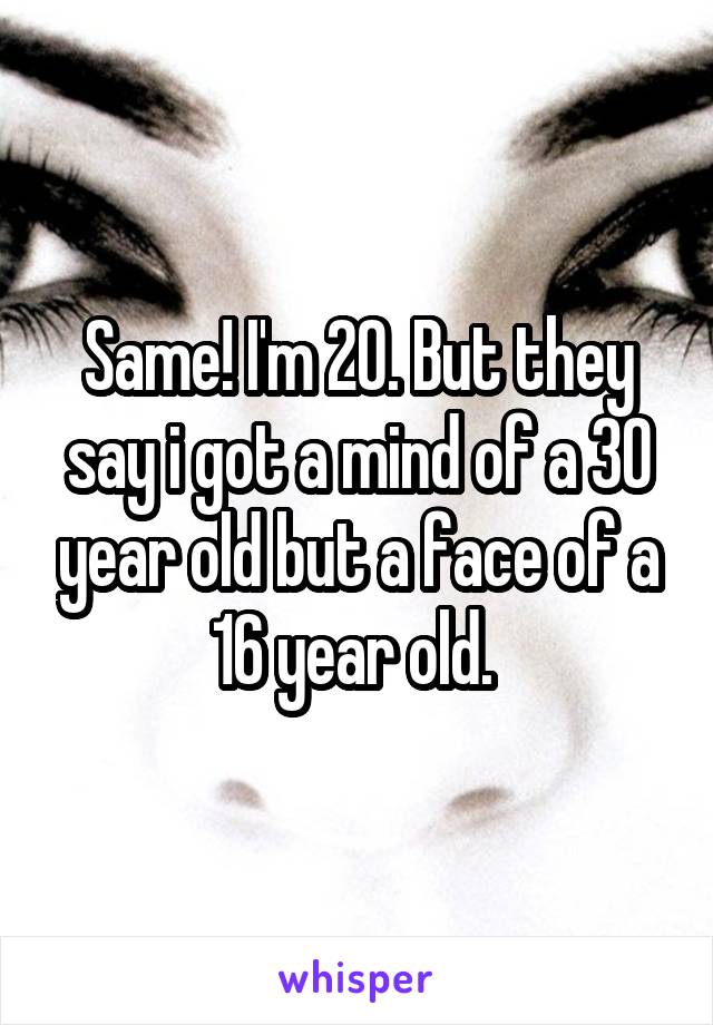 Same! I'm 20. But they say i got a mind of a 30 year old but a face of a 16 year old. 