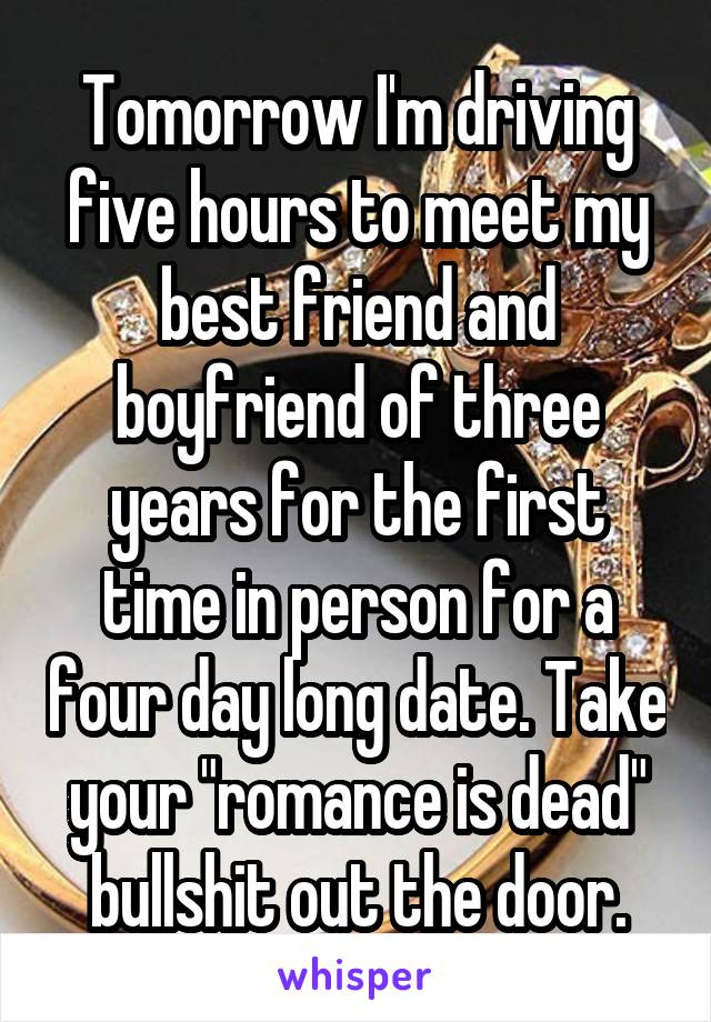 Tomorrow I'm driving five hours to meet my best friend and boyfriend of three years for the first time in person for a four day long date. Take your "romance is dead" bullshit out the door.