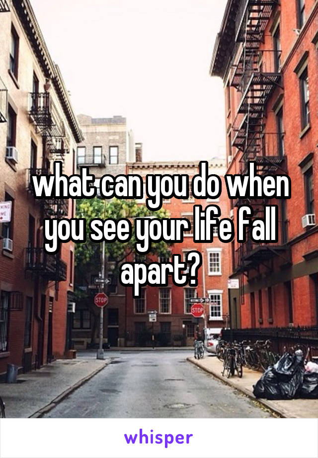 what can you do when you see your life fall apart?