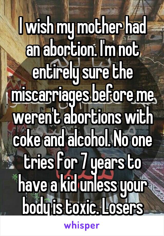 I wish my mother had an abortion. I'm not entirely sure the miscarriages before me weren't abortions with coke and alcohol. No one tries for 7 years to have a kid unless your body is toxic. Losers