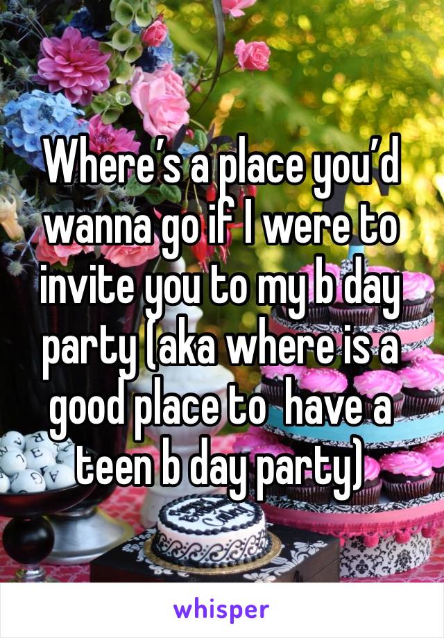 Where’s a place you’d wanna go if I were to invite you to my b day party (aka where is a good place to  have a teen b day party)