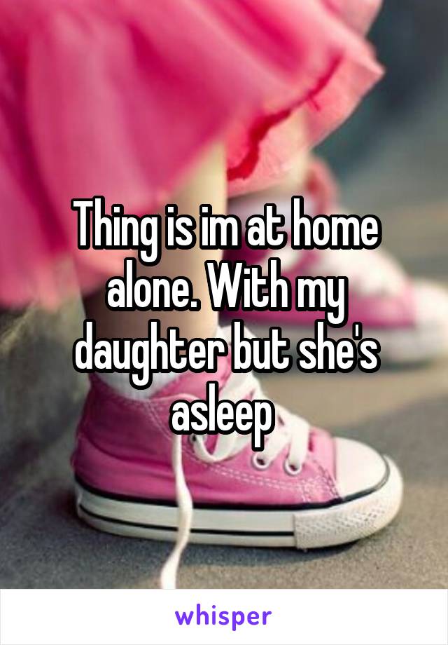 Thing is im at home alone. With my daughter but she's asleep 