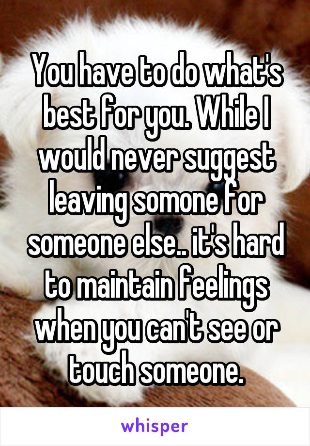 You have to do what's best for you. While I would never suggest leaving somone for someone else.. it's hard to maintain feelings when you can't see or touch someone.