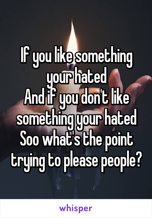 If you like something your hated
And if you don't like something your hated
Soo what's the point trying to please people?