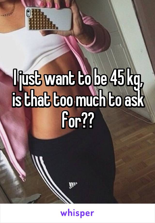 I just want to be 45 kg, is that too much to ask for??
