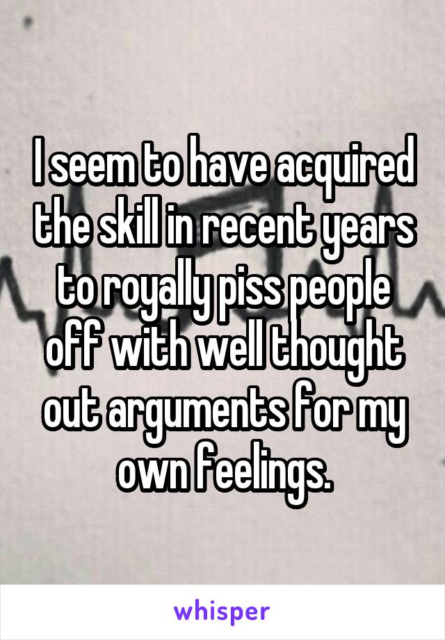 I seem to have acquired the skill in recent years to royally piss people off with well thought out arguments for my own feelings.