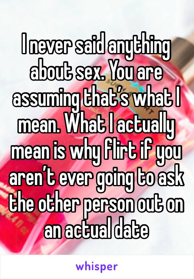 I never said anything about sex. You are assuming that’s what I mean. What I actually mean is why flirt if you aren’t ever going to ask the other person out on an actual date