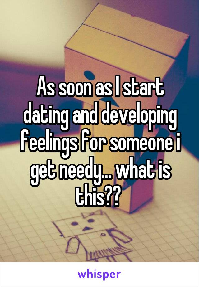 As soon as I start dating and developing feelings for someone i get needy... what is this?? 