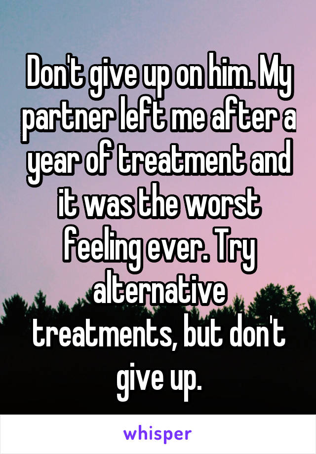 Don't give up on him. My partner left me after a year of treatment and it was the worst feeling ever. Try alternative treatments, but don't give up.