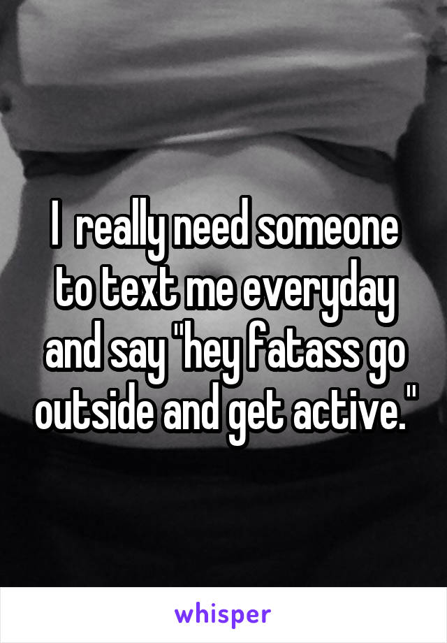 I  really need someone to text me everyday and say "hey fatass go outside and get active."