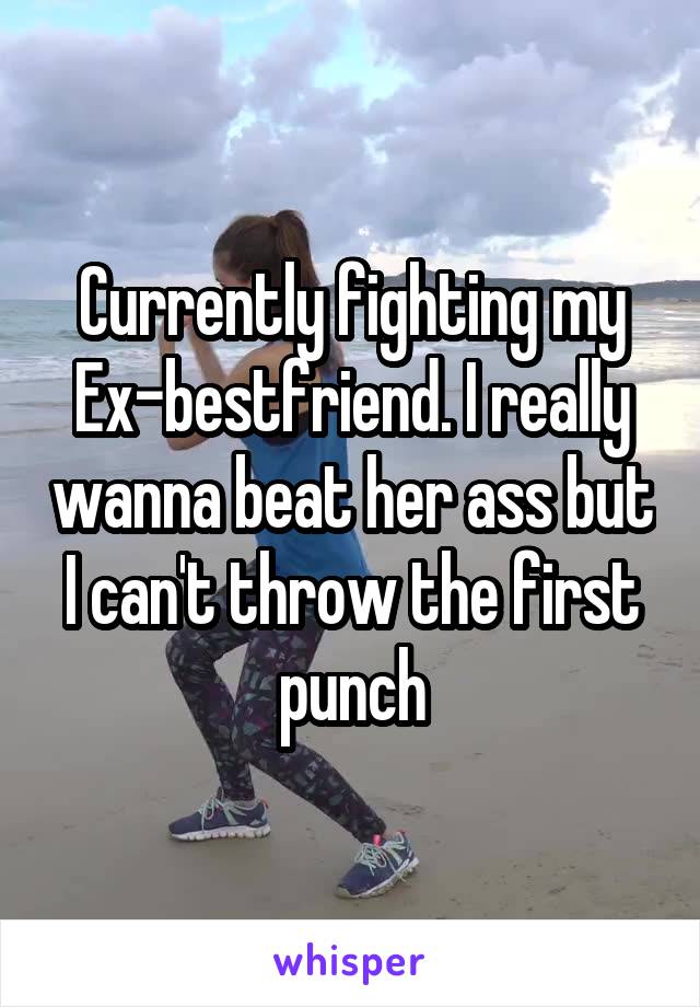 Currently fighting my Ex-bestfriend. I really wanna beat her ass but I can't throw the first punch