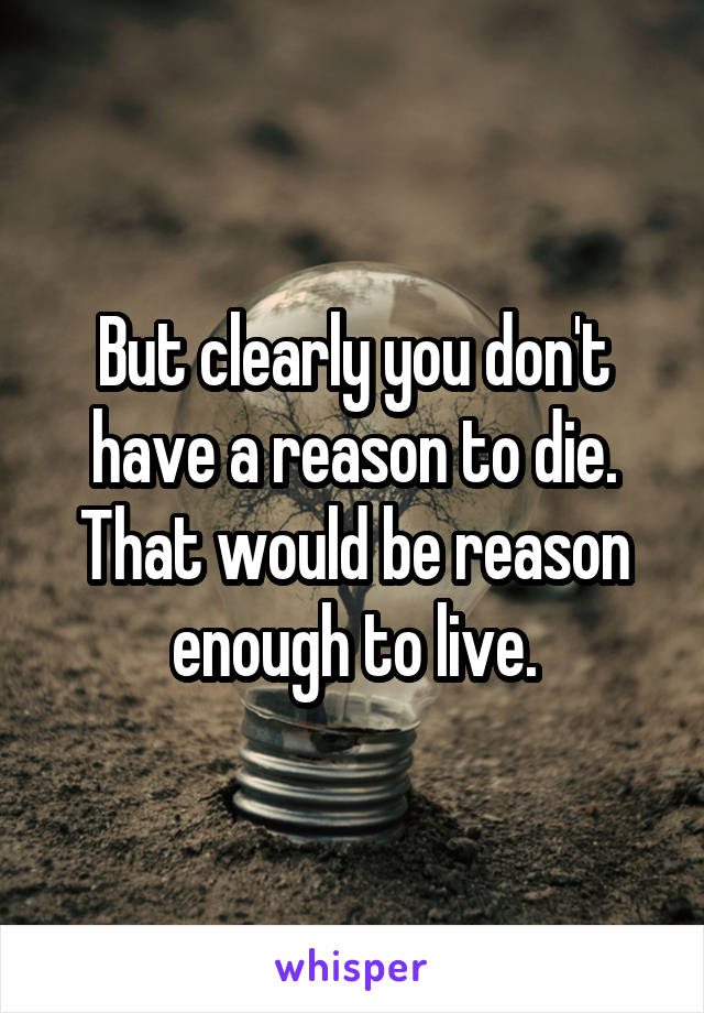 But clearly you don't have a reason to die. That would be reason enough to live.