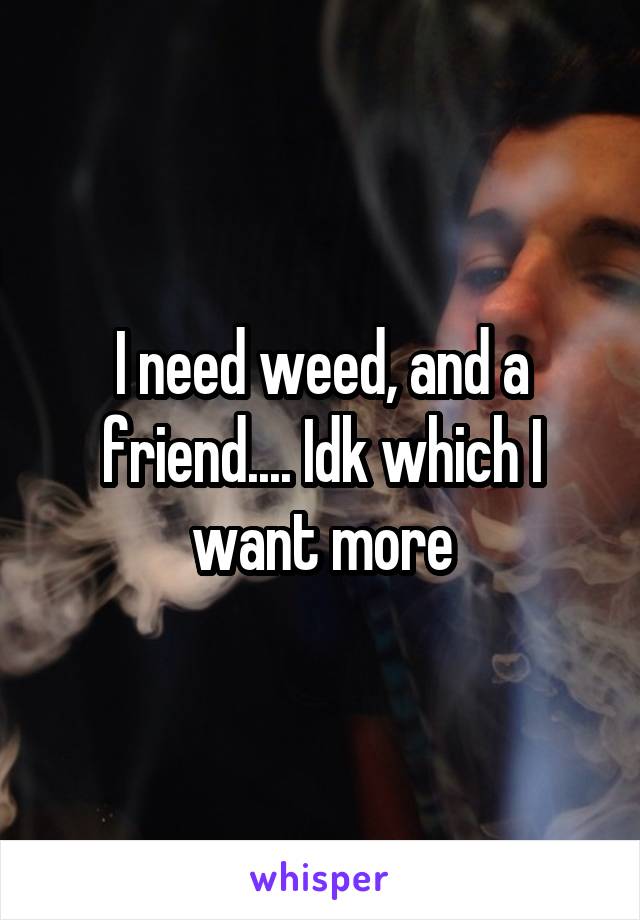 I need weed, and a friend.... Idk which I want more