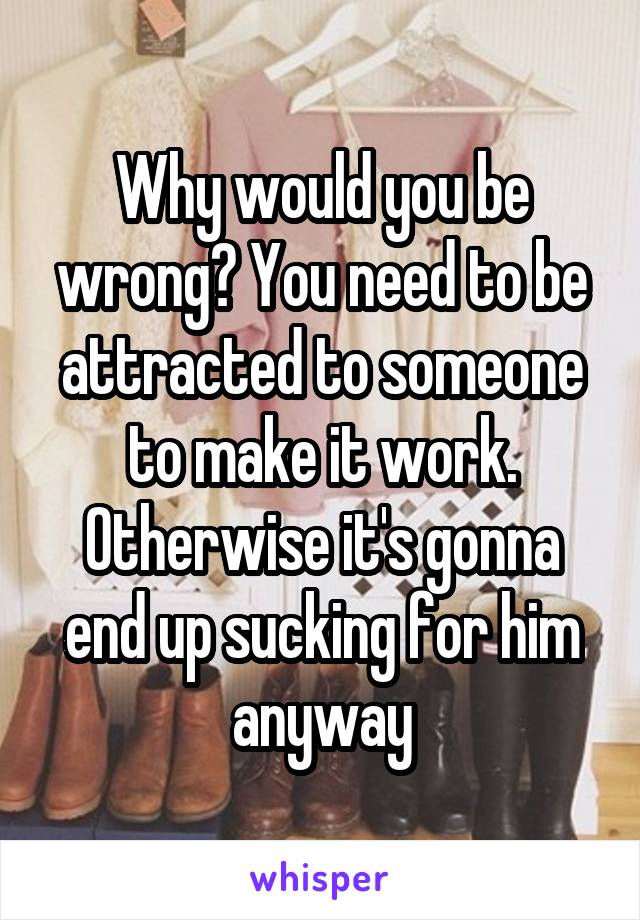 Why would you be wrong? You need to be attracted to someone to make it work. Otherwise it's gonna end up sucking for him anyway