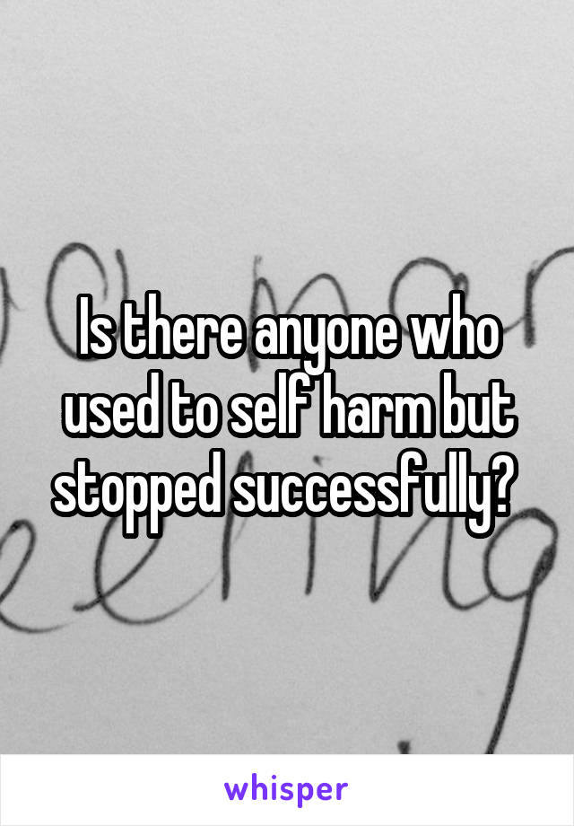 Is there anyone who used to self harm but stopped successfully? 