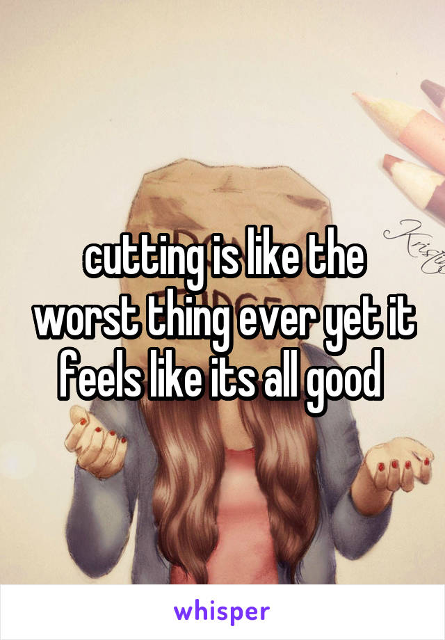 cutting is like the worst thing ever yet it feels like its all good 