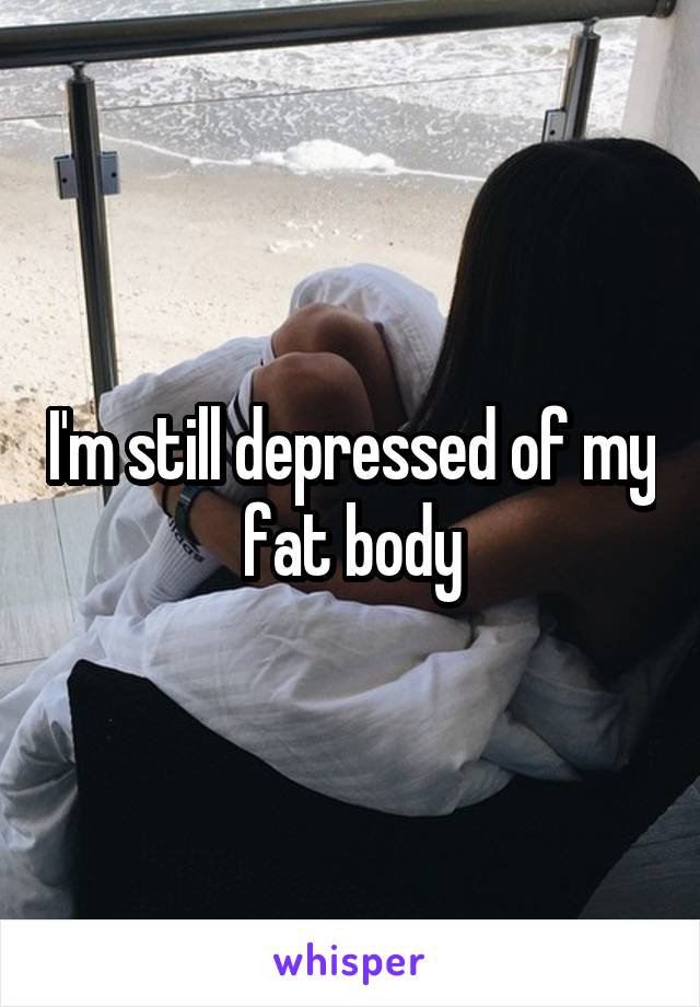 I'm still depressed of my fat body