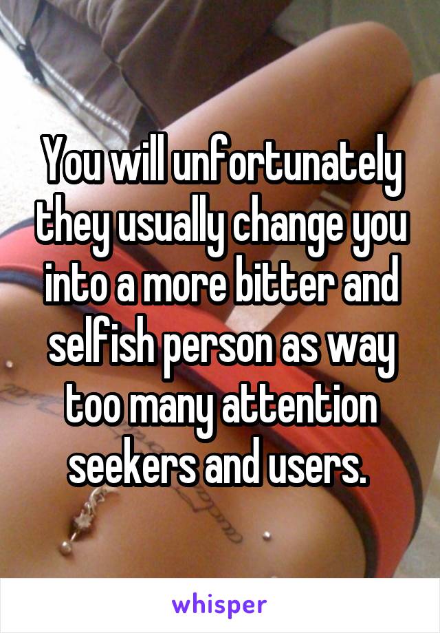 You will unfortunately they usually change you into a more bitter and selfish person as way too many attention seekers and users. 