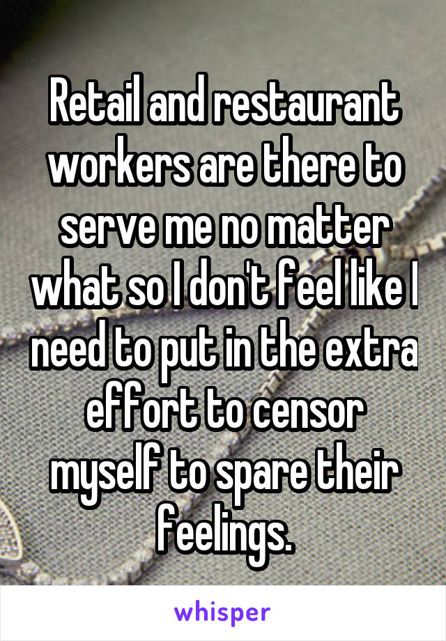 Retail and restaurant workers are there to serve me no matter what so I don't feel like I need to put in the extra effort to censor myself to spare their feelings.