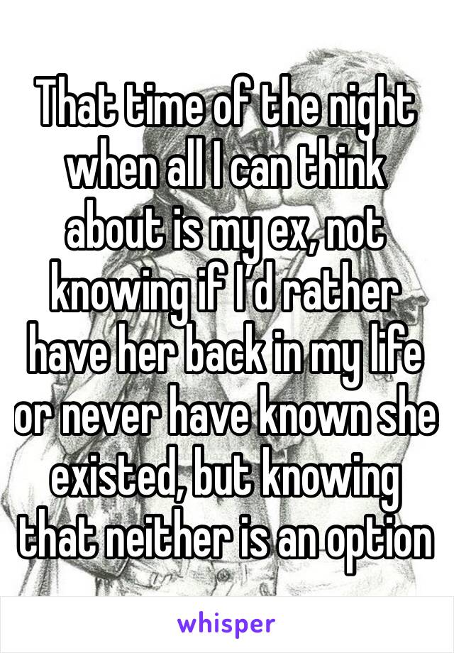 That time of the night when all I can think about is my ex, not knowing if I’d rather have her back in my life or never have known she existed, but knowing that neither is an option