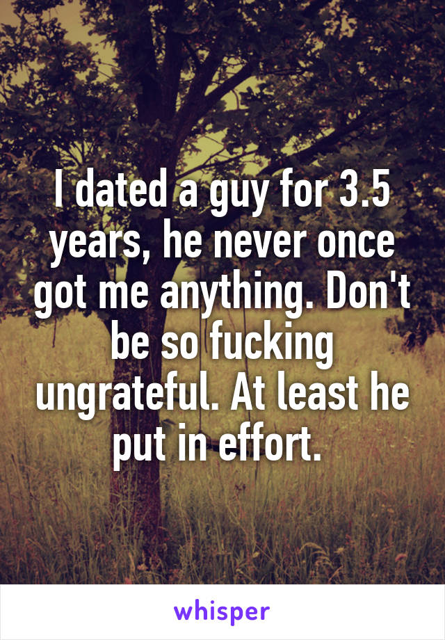 I dated a guy for 3.5 years, he never once got me anything. Don't be so fucking ungrateful. At least he put in effort. 