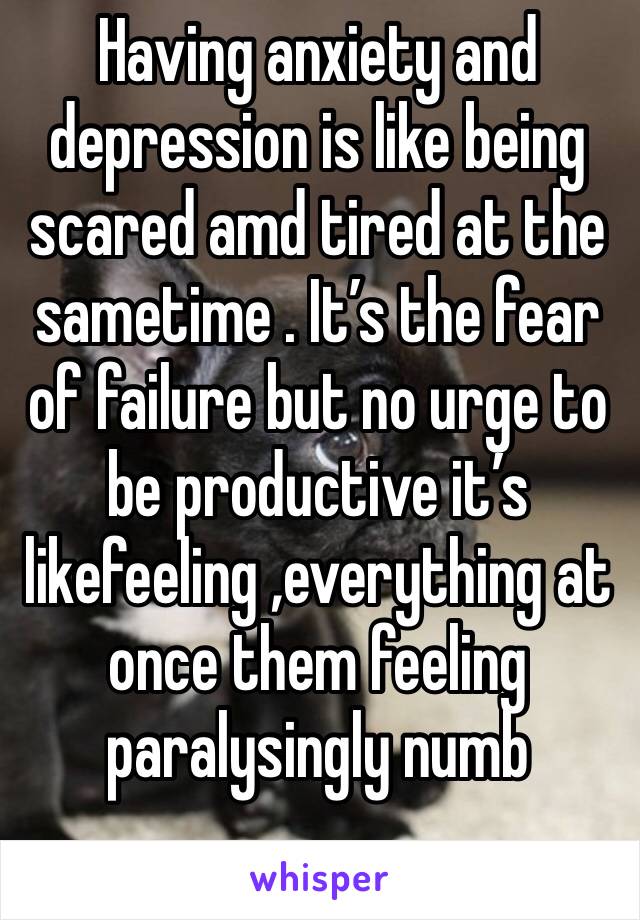 Having anxiety and depression is like being scared amd tired at the sametime . It’s the fear of failure but no urge to be productive it’s
likefeeling ,everything at once them feeling paralysingly numb