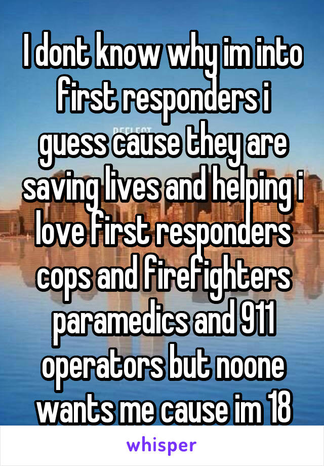 I dont know why im into first responders i guess cause they are saving lives and helping i love first responders cops and firefighters paramedics and 911 operators but noone wants me cause im 18