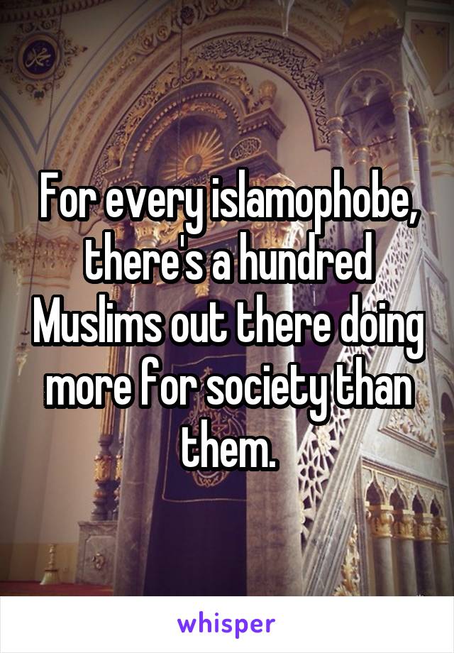 For every islamophobe, there's a hundred Muslims out there doing more for society than them.