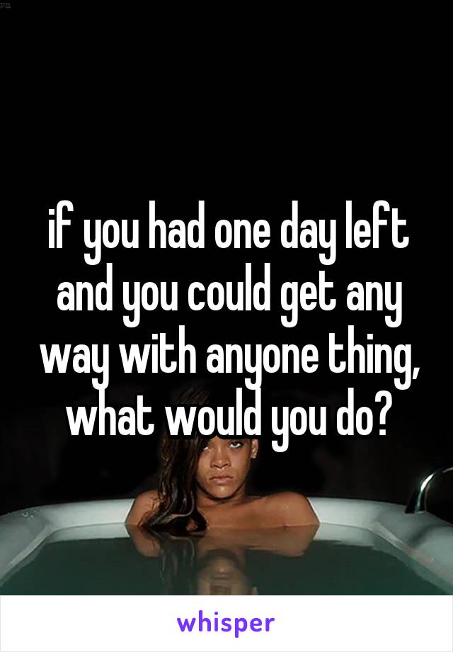 if you had one day left and you could get any way with anyone thing, what would you do?