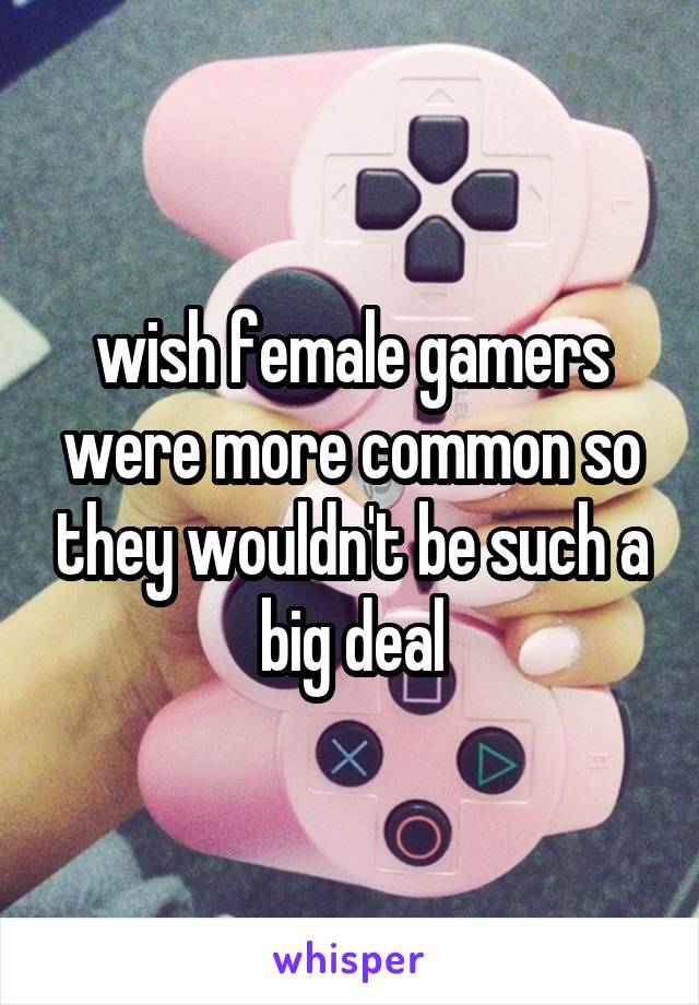 wish female gamers were more common so they wouldn't be such a big deal