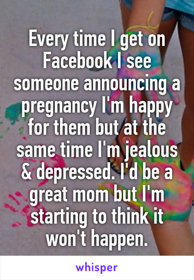 Every time I get on Facebook I see someone announcing a pregnancy I'm happy for them but at the same time I'm jealous & depressed. I'd be a great mom but I'm starting to think it won't happen.