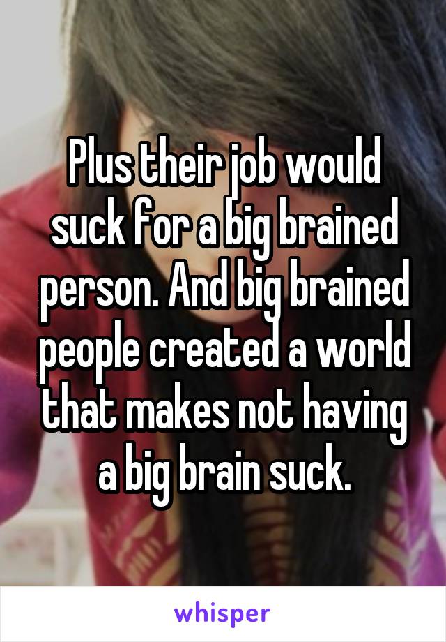 Plus their job would suck for a big brained person. And big brained people created a world that makes not having a big brain suck.