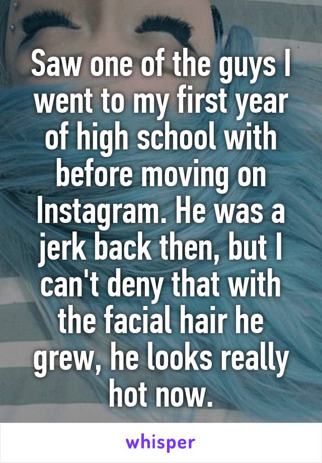 Saw one of the guys I went to my first year of high school with before moving on Instagram. He was a jerk back then, but I can't deny that with the facial hair he grew, he looks really hot now.