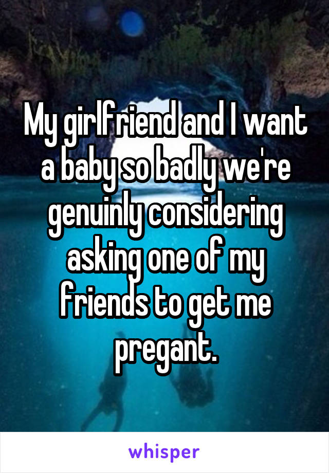 My girlfriend and I want a baby so badly we're genuinly considering asking one of my friends to get me pregant.