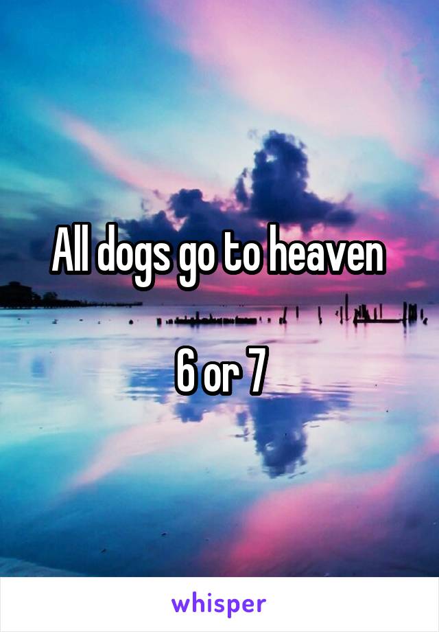 All dogs go to heaven 

6 or 7