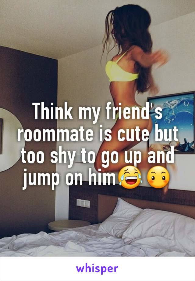 Think my friend's roommate is cute but too shy to go up and jump on him😂😶