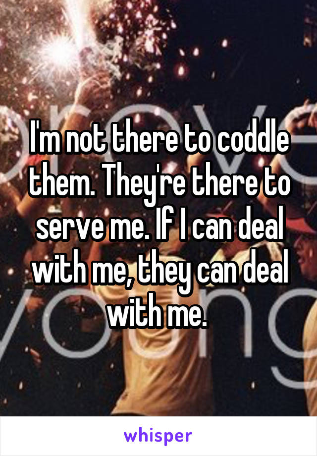 I'm not there to coddle them. They're there to serve me. If I can deal with me, they can deal with me. 