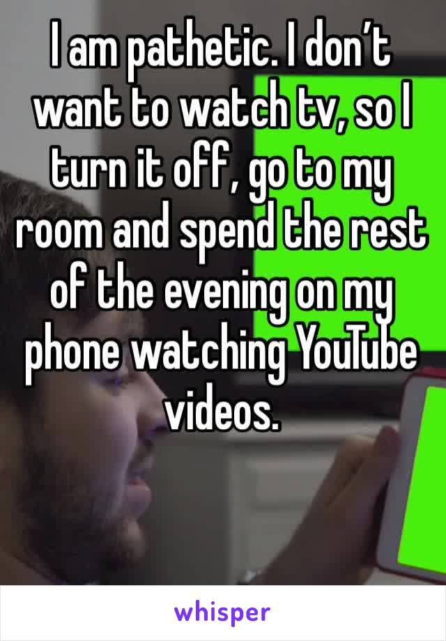 I am pathetic. I don’t want to watch tv, so I turn it off, go to my room and spend the rest of the evening on my phone watching YouTube videos. 