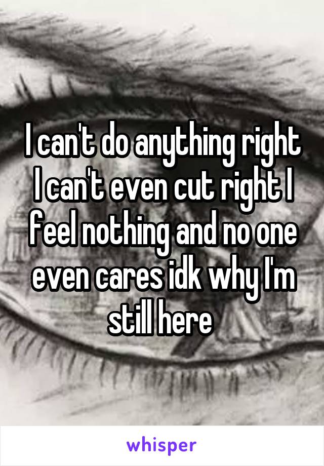 I can't do anything right I can't even cut right I feel nothing and no one even cares idk why I'm still here 