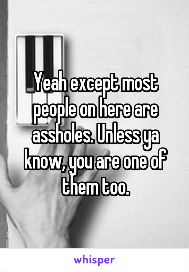 Yeah except most people on here are assholes. Unless ya know, you are one of them too.