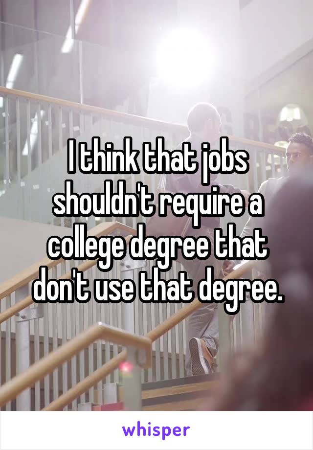 I think that jobs shouldn't require a college degree that don't use that degree.