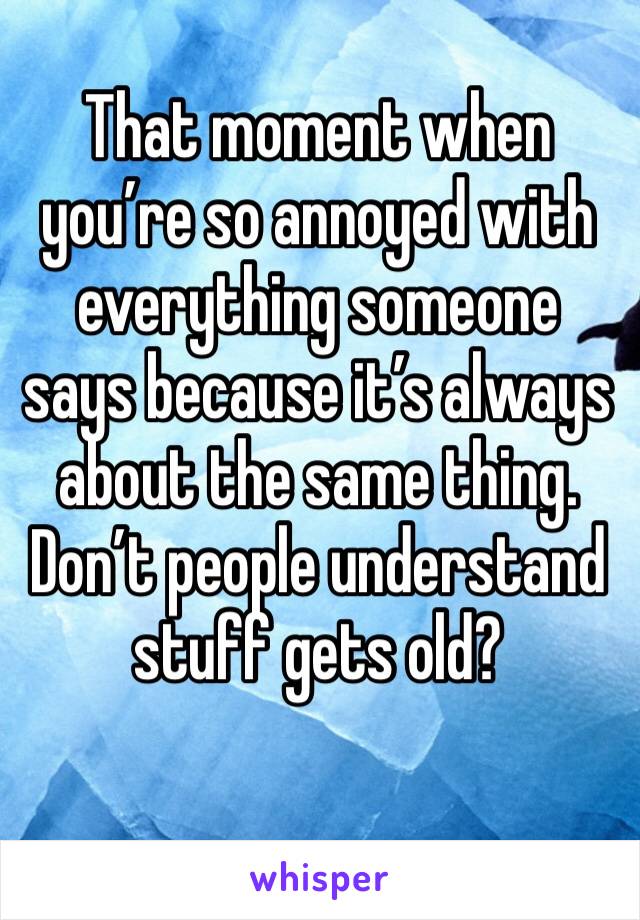 That moment when you’re so annoyed with everything someone says because it’s always about the same thing. Don’t people understand stuff gets old?