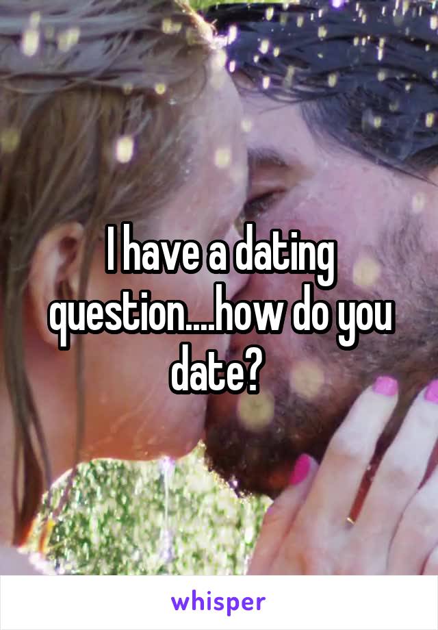 I have a dating question....how do you date? 