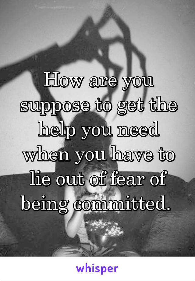 How are you suppose to get the help you need when you have to lie out of fear of being committed. 