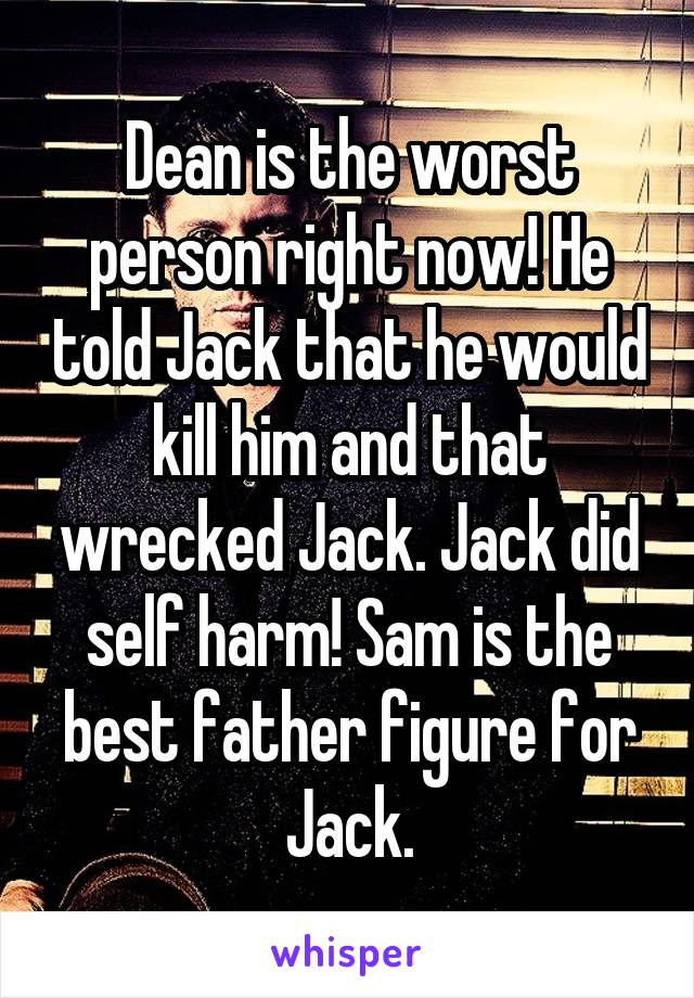 Dean is the worst person right now! He told Jack that he would kill him and that wrecked Jack. Jack did self harm! Sam is the best father figure for Jack.